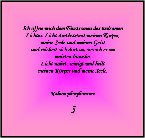 Textfeld: Ich ffne mich dem Einstrmen des heilsamen 
Lichtes. Licht durchstrmt meinen Krper, 
meine Seele und meinen Geist 
und reichert sich dort an, wo ich es am 
meisten brauche.
Licht nhrt, reinigt und heilt 
meinen Krper und meine Seele.



Kalium phosphoricum

5

